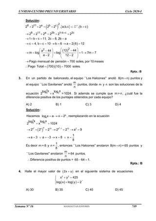 UNMSM-CENTRO PREUNIVERSITARIO Ciclo 2020-I
Solución:
     
 
 
2
8 11 a b c
8 11 a 2b 1 b c 2c
2
2
2 2 2 2 2 , a,b,c , b c
2 2 2 2 2 2
1 b c 11, 2c 8, 2b a
c 4, b c 10 b 6 a 2 6 12
12 44
a 44
m log log 1 7m 7
a 2 12 2
Pago mensual de pensión 700 soles, por 10meses
Pago Total 7

 
     
     
     
        
 
  
  
     
 
 
 
 
   
 
    
00 10 7000 soles.

Rpta.: B
3. En un partido de baloncesto, el equipo ``Los Halcones'' anotó 8(m n)
 puntos y
el equipo ``Los Gavilanes'' anotó
m
n
puntos, donde m y n son las soluciones de la
ecuación
2
2 2
x x
log log
2 x =1024
 . Si además se cumple que m >n, ¿cuál fue la
diferencia positiva de los puntajes obtenidos por cada equipo?
A) 2 B) 1 C) 3 D) 4
Solución:
Hacemos a
2
x a x 2
log    , reemplazando en la ecuación
 
2 2
2
2 2
a
a a 10 a 1 10 2
x x
log log
2 x 1024
2 2 2 2 2 a 9
1
a 3 a 3 x 8 x
8

 
      
        
Es decir m = 8 y
1
n =
8
, entonces ``Los Halcones'' anotaron 8(m n) = 65
 puntos y
``Los Gavilanes'' anotaron
m
= 64
n
puntos.
Diferencia positiva de puntos = 65 64 1
  .
Rpta.: B
4. Halle el mayor valor de  

2x y en el siguiente sistema de ecuaciones
   
2 2
x y 425
log x log y 2
  


 


.
A) 30 B) 35 C) 40 D) 45
Semana Nº 16 (Prohibida su reproducción y venta) Pág. 53
749
 