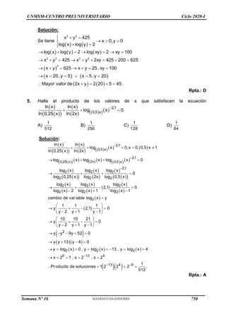 UNMSM-CENTRO PREUNIVERSITARIO Ciclo 2020-I
Solución:
Se tiene
   
2 2
x y 425
x 0,y 0
log x log y 2
  

  

 


     
 
   
   
2 2 2 2
2
log x log y 2 log xy 2 xy 100
x y 425 x y 2xy 425 200 625
x y 625 x y 25, xy 100
x 20, y 5 x 5, y 20
Mayor valor de 2x y 2 20 5 45.
      
        
      
     
    
Rpta.: D
5. Halle el producto de los valores de x que satisfacen la ecuación
 
 
 
 
   
   2,1
0,5 x
ln x ln x
log x 0.
ln 2x
ln 0,25 x

  
A)
1
512
B)
1
256
C)
1
128
D)
1
64
Solución:
 
 
 
 
   
    
 
        
  
 
 
 
 
 
 
 
 
 
 
 
 
 
 
 
 
2,1
0,5 x
2,1
2x
0,25 x 0,5 x
2,1
2 2 2
2
2 2
2 2 2
2 2 2
2
ln x ln x
log x 0,x 0, 0,5 x 1
ln 2x
ln 0,25 x
log x log x log x 0
log x log x log x
0
log 2x
log 0,25 x log 0,5 x
log x log x log x
2,1 0
log x 2 log x 1 log x 1
cambio de variable log x y
1 1
y
y 2 y



    
   
   
   
  

 
 
 
 
  
     
  
2
2 2 2
0 13 4
13 4 9
1
2,1 0
1 y 1
10 10 21
y 0
y 2 y 1 y 1
y y 9y 52 0
y y 13 y 4 0
y log x 0 , y log x 13 , y log x 4
x 2 1 , x 2 , x 2
1
Pr oducto de soluciones 1 2 2 2 .
512

 
 
 
 

 
 
   
 
  
 
    
   
       
    
   
Rpta.: A
Semana Nº 16 (Prohibida su reproducción y venta) Pág. 53
750
 
