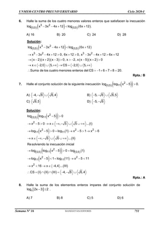 UNMSM-CENTRO PREUNIVERSITARIO Ciclo 2020-I
6. Halle la suma de los cuatro menores valores enteros que satisfacen la inecuación
      
3 2
0,5 0,5
log x 3x 4x 12 log 6x 12 .
    
A) 16 B) 20 C) 24 D) 28
Solución:
       
      
3 2
0,5 0,5
3 2 3 2
log x 3x 4x 12 log 6x 12
x 3x 4x 12 0, 6x 12 0, x 3x 4x 12 6x 12
x 2 x 2 x 3 0, x 2, x x 5 x 2 0
x 2,0 5, CS 2,0 5,
Suma de los cuatro menores enteros del CS 1 6 7 8 20.
    
           
         
         
      
Rpta.: B
7. Halle el conjunto solución de la siguiente inecuación    
 
2
11
0,5
log log x 5 0.
 
A) 4, 6 6,4
   B) 5, 6 6,5
  
C) 6,5 D) 5, 6
 
Solución:
   
 
 
   
 
   
     
   
 
 
2
11
0,5
2
2 2 2
11 11
2
11
0,5 0,5
2 2
11 11
2
log log x 5 0
x 5 0 x , 5 5 ... I
log x 5 0 log 1 x 5 1 x 6
x , 6 6 ... II
Resolviendo la inecuación inicial
log log x 5 0 log 1
log x 5 1 log 11 x 5 11
x 16 x 4,4 ... III
CS I
 
         
        
      
   
      
    
      
II III 4, 6 6,4
    
Rpta.: A
8. Halle la suma de los elementos enteros impares del conjunto solución de
3
log 2x 3 2
  .
A) 7 B) 8 C) 5 D) 6
Semana Nº 16 (Prohibida su reproducción y venta) Pág. 53
751
 