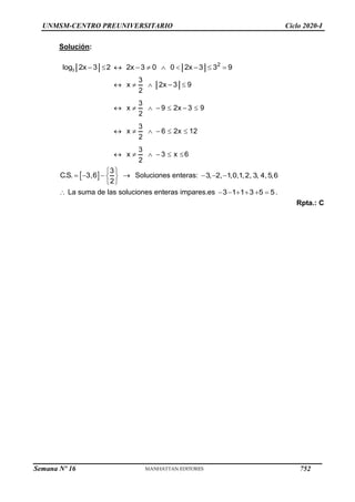 UNMSM-CENTRO PREUNIVERSITARIO Ciclo 2020-I
Solución:
3
2
log 2x 3 2 2x 3 0 0 2x 3 3 9
         
3
x 2x 3 9
2
3
x 9 2x 3 9
2
3
x 6 2x 12
2
3
x 3 x 6
2
    
      
     
     
 
3
C.S. 3,6
2
 
   
 
 
Soluciones enteras: 3, 2, 1,0,1,2, 3, 4,5,6
  
 La suma de las soluciones enteras impares.es 3 1 1 3 5 5
      .
Rpta.: C
Semana Nº 16 (Prohibida su reproducción y venta) Pág. 53
752
 