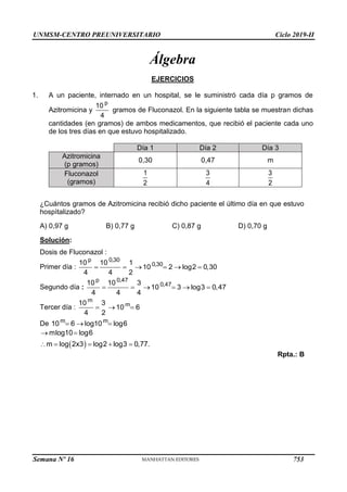 UNMSM-CENTRO PREUNIVERSITARIO Ciclo 2019-II
Semana Nº 16 (Prohibida su reproducción y venta) Pág. 53
Álgebra
EJERCICIOS
1. A un paciente, internado en un hospital, se le suministró cada día p gramos de
Azitromicina y
p
10
4
gramos de Fluconazol. En la siguiente tabla se muestran dichas
cantidades (en gramos) de ambos medicamentos, que recibió el paciente cada uno
de los tres días en que estuvo hospitalizado.
Día 1 Día 2 Día 3
Azitromicina
(p gramos)
0,30 0,47 m
Fluconazol
(gramos)
1
2
3
4
3
2
¿Cuántos gramos de Azitromicina recibió dicho paciente el último día en que estuvo
hospìtalizado?
A) 0,97 g B) 0,77 g C) 0,87 g D) 0,70 g
Solución:
Dosis de Fluconazol :
Primer día :
p 0,30
0,30
10 10 1
10 2 log2  0,30
4 4 2
    
Segundo día :
p 0,47
0,47
10 10 3
10 3 log3  0,47
4 4 4
    
Tercer día :
m
m
10 3
10 6
4 2
  
De m
10  6 
m
log10  log6
log2  log3  0,77.


mlog10 log
 6
m  log2x3 
Rpta.: B
753
 