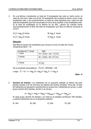 UNMSM-CENTRO PREUNIVERSITARIO Ciclo 2019-II
Semana Nº 16 (Prohibida su reproducción y venta) Pág. 54
2. En una fábrica, inicialmente un total de 10 empleados han oido un cierto rumor, al
cabo de una hora, cada uno de los 10 empleados han contado el mismo rumor a dos
empleados más; y asi sucesivamente, al cabo de cada siguiente hora, cada uno del
total de empleados que han escuchado el rumor se lo cuentan a dos empleados más.
Si el total de empleados en la fábrica es de 200, ¿dentro de cuantas horas
(aproximadamente) el 60% del total de empleados que tiene la fábrica conocerá el
rumor?
A)  
3
1 log 4
 horas B) 3
log 2 horas
C)  
4
1 log 3
 horas D) 3
log 4 horas
Solución:
Sea M(t) el número de empleados que conoce el rumor al cabo de t horas :
Inicialmente M(0) = 10
Al cabo de “t” horas M(t)
1 hora 10 + 2(10) = 30 =  
1
3 10
2 horas 30 + 2(30) = 90 =  
2
3 10
t horas  
t
3 10
De la condición del problema :  
t
3 10 60%200 120
 
Luego : t
3 3 3 3
3 12 t log 12 log 4 log 3 1 log 4.
      
Rpta.: A
3. Siembra de árboles: Los habitantes de un pequeño poblado al interior del país
plantan árboles a fin de aminorar los efectos del cambio climático. Para ello, el total
de habitantes se agruparon exactamente en grupos de x habitantes por grupo, y cada
grupo sembró (6m) árboles, donde m es tal que,
64
4 4096 220 30
2
m  log2
x log x log x log x log x log x .
Si cada grupo sembró 55 árboles y en total en el poblado sembraron 550 árboles,
¿cuántos habitantes hay en el pequeño poblado?
A) 160 B) 200 C) 240 D) 320
754
 