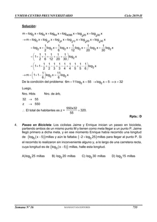 UNMSM-CENTRO PREUNIVERSITARIO Ciclo 2019-II
Semana Nº 16 (Prohibida su reproducción y venta) Pág. 55
Solución:
64
4
2 4096 20 30
2 2
m log x log x log x log x log x log x
     
2 6 12
2
2 20 30
2 2 2 2
2 2 2 2 2 2
2
2
m log x log x log x log x log x log x
1 1 1 1 1
log x log x log x log x log x log x
2 6 12 20 30
1 1 1 1 1
1 log x
2 6 12 20 30
1 1 1 1 1 1 1 1 1
1 1 log x
2 2 3 3 4 4 5 5 6
      
     
 
     
 
 
 
          
 
 
2 2
1 11
m 1 1 log x log x
6 6
 
    
 
 
De la condición del problema: 2 2
6m 11log x 55 log x 5 x 32
     
Luego,
Nro. Hbts Nro. de árb.
32 55
z 550


 El total de habitantes es z =
550x32
320.
55

Rpta.: D
4. Paseo en Bicicleta: Los ciclistas Jaime y Enrique inician un paseo en bicicleta,
partiendo ambos de un mismo punto M y tienen como meta llegar a un punto P. Jaime
llegó primero a dicha meta, y en ese momento Enrique había recorrido una longitud
de  
 
5
log x 5
 millas y aún le faltaba  
3
2 log 25
  millas para llegar al punto P. Si
el recorrido lo realizaron sin inconveniente alguno y, a lo largo de una carretera recta,
cuya longitud es de  
 
3
log x 5
 millas, halle esta longitud.
A) 3
log 25 millas B) 3
log 20 millas C) 3
log 30 millas D) 3
log 15 millas
755
 