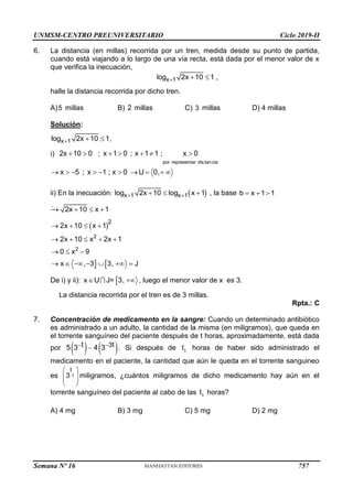 UNMSM-CENTRO PREUNIVERSITARIO Ciclo 2019-II
Semana Nº 16 (Prohibida su reproducción y venta) Pág. 57
6. La distancia (en millas) recorrida por un tren, medida desde su punto de partida,
cuando está viajando a lo largo de una vía recta, está dada por el menor valor de x
que verifica la inecuación,
x 1
log 2x 10 1
   ,
halle la distancia recorrida por dicho tren.
A)5 millas B) 2 millas C) 3 millas D) 4 millas
Solución:
x 1
log 2x 10 1
   ,
i)
por representar dis tancia
2x 10 0 ; x 1 0 ; x 1 1 ; x 0
      
x 5 ; x 1 ; x 0 U 0,
         
ii) En la inecuación:  
x 1 x 1
log 2x 10 log x 1
 
   , la base b x 1 1
  
2x 10 x 1
   
 
 
2
2
2
2x 10 x 1
2x 10 x 2x 1
0 x 9
x , 3 3, J
   
    
  
      
De i) y ii): x U J=
 3,  , luego el menor valor de x es 3.

La distancia recorrida por el tren es de 3 millas.
Rpta.: C
7. Concentración de medicamento en la sangre: Cuando un determinado antibiótico
es administrado a un adulto, la cantidad de la misma (en miligramos), que queda en
el torrente sanguíneo del paciente después de t horas, aproximadamente, está dada
por    
3
t t
5 3 4 3
 
 . Si después de t1 horas de haber sido administrado el
medicamento en el paciente, la cantidad que aún le queda en el torrente sanguineo
es
t
3
 
 
 
 
1 miligramos, ¿cuántos miligramos de dicho medicamento hay aún en el
torrente sanguíneo del paciente al cabo de las t1 horas?
A) 4 mg B) 3 mg C) 5 mg D) 2 mg
757
 