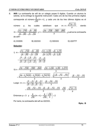 UNMSM-CENTRO PREUNIVERSITARIO Ciclo 2019-II
Semana Nº 2 (Prohibida su reproducción y venta) Pág. 56
8. Wifi: La contraseña de wifi de un colegio posee 6 dígitos. Cuando un alumno la
solicita, se le entrega la siguiente instrucción: Cada uno de los tres primeros dígitos
corresponde al número  
6
m n
35
 , y cada uno de los tres últimos dígitos es el
número p, los cuales satisfacen que
 
7 p 2
m n
p

  , siendo
12 140 8 60
m
8 60 5 24
  

  
y
35 336 360 840
n
3
  
 , ¿cuál es la contraseña
de wifi?
A) 333555 B) 222333 C) 555333 D) 222777
Solución:
 
 
12 140 8 60 12 2 35 8 2 15
i) m
8 60 5 24 8 2 15 5 2 6
7 5 5 3 7 3
5 2
5 3 3 2
     
 
     
   
 

  
       
2
35 336 360 840 35 2 84 2 90 2 210
ii) n
3 3
6 14 15
35 2 14 6 2 15 6 2 14 15 6 14 15
3 3 3
     
 
 
    
  
Luego:
7 3 5 2 6 14 15
m n
3
5 2 5 2
 
   
  
 
 
 
 
35 14 15 6 6 14 15 35
3 3
     
 
 
7 p 2
p


Entonces p 3 y
  
6 6 35
m n 2
3
35 35
 
  
 
 
 
Por tanto, la contraseña del wifi es 222333.
Rpta.: B
75
 