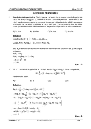 UNMSM-CENTRO PREUNIVERSITARIO Ciclo 2019-II
Semana Nº 16 (Prohibida su reproducción y venta) Pág. 59
EJERCICIOS PROPUESTOS
1. Crecimiento Logarítmico: Cierto tipo de bacterias tiene un crecimiento logarítmico
dado por    
2
2
N t log t
 
 , donde  es una constante positiva, t es el tiempo (en
días) que transcurre desde el momento en que se inicia el estudio y N (t) representa
el número de bacterias presentes al cabo de t días. ¿A los cuántos días se habrá
quintuplicado el número de bacterias con respecto a lo que había al inicio del estudio?
A) 25 días B) 32 días C) 34 días D) 30 días
Solución:
Inicialmente : t = 0 y    
2
N 0 2
log
   
Luego,    
0 2
N t N t 2
log
  , donde  
N 0 N0

Sea 0
t el tiempo que transcurre hasta que el número de bacterias se quintuplique,
entonces:
 
   
0 0
0 0 2 0
N t 5N
N t N t 2 5N
5
t 2 2 32
t 30.
log

  
   
 
Rpta.: D
2. En  , se define el operador “ “ como, 2 2
a b a b
 
 log log . Si se cumple que,
   
1
m 3 40
2
25
2
8 2 10
 
 
 

 
log ,
halle el valor de m.
A) 4 B) 2 C) 3 D) 6
Solución:
   
   
     
   
 
1
2
1
2 2 2 2 2
2 2 2 2 2
2 2 2 2 2
2 2
log m 3 40
25
log m 3 log 40 log
3 log m 3 log 4x10 log
2
3 log m 3 log 4 log log
2
4 2 log m 3
2 2
2
De 8 2 10
2
log 8 log 2 10
25
log 2 log 25 2 10
1 log 5 2 10 10
log 5 2 2


 
 
 
 
  
 
 
     
 
 
 
 
      
   
 
 
 
   
 


  



 
   
2 2
2 log m 3
m 2.
log 5 2 
   
 
 
Rpta.: B
759
 