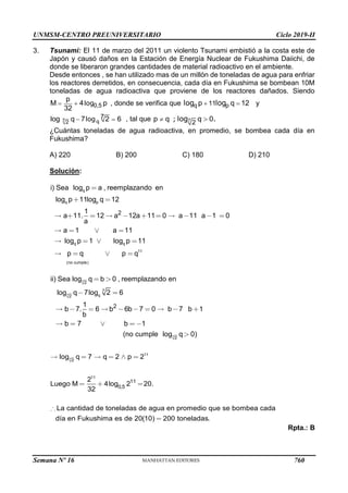 UNMSM-CENTRO PREUNIVERSITARIO Ciclo 2019-II
Semana Nº 16 (Prohibida su reproducción y venta) Pág. 60
3. Tsunami: El 11 de marzo del 2011 un violento Tsunami embistió a la costa este de
Japón y causó daños en la Estación de Energía Nuclear de Fukushima Daiichi, de
donde se liberaron grandes cantidades de material radioactivo en el ambiente.
Desde entonces , se han utilizado mas de un millón de toneladas de agua para enfriar
los reactores derretidos, en consecuencia, cada día en Fukushima se bombean 10M
toneladas de agua radioactiva que proviene de los reactores dañados. Siendo
0,5
p
M 4 p
32
  log , donde se verifica que q p
11
p q 12
 
log log y
7 q
2
7
log q 7 2 6
 
log , tal que 7
2
p q q 0
 
; log .
¿Cuántas toneladas de agua radioactiva, en promedio, se bombea cada día en
Fukushima?
A) 220 B) 200 C) 180 D) 210
Solución:
q
q p
q q
11
(no cumple)
2
i) Sea log p a , reemplazando en
log p 11log q 12
1
a 11. 12 a 12a 11 0 a 11 a 1 0
a
a 1 a 11
log p 1 log p 11
p q p q
7
7
7
2
7
q
2
2
2
ii) Sea log q b 0 , reemplazando en
log q 7log 2 6
1
b 7. 6 b 6b 7 0 b 7 b 1
b
b 7 b 1
(no cumple log q 0)
7
11
2
11
11
0,5
toneladas de agua en promedio que se bo
log q 7 q 2 p 2
2
Luego M 4log 2 20.
32
La mbea cada
día en Fukushima es d
cantidad de
e 20(10) 200 toneladas.
Rpta.: B
760
 
