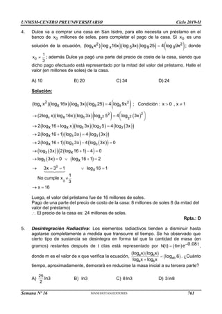 UNMSM-CENTRO PREUNIVERSITARIO Ciclo 2019-II
Semana Nº 16 (Prohibida su reproducción y venta) Pág. 61
4. Dulce va a comprar una casa en San Isidro, para ello necesita un préstamo en el
banco de 0
x millones de soles, para completar el pago de la casa. Si 0
x es una
solución de la ecuación,      
2 2
x x 5 9 9
log x log 16x log 3x log 25 4 log 9x

( ) ; donde
0
1
x
3
 ; además Dulce ya pagó una parte del precio de costo de la casa, siendo que
dicho pago efectuado está representado por la mitad del valor del préstamo. Halle el
valor (en millones de soles) de la casa.
A) 10 B) 20 C) 34 D) 24
Solución:
     
2
x 5 9 9
2
(log x ) log 16x log 3x log 25 4 log 9x
x  ; Condición : x 0 , x 1
 
     
     
 
    
 
    
 
 
   
 
   
2
2
2 2
x 5 3 3
5 3 3
3 3
3 3
3
3
0
0
(2log x) log 16x log 3x log 5 4 log 3x
x
2 log 16 log x log 3x log 5 4 log 3x
x x
2 log 16 1 log 3x 4 log 3x
x
2 log 16 1 log 3x 4 log 3x 0
x
log 3x 2 log 16 1 4 0
x
log 3x 0 log 16 1 2
x
3x 3 1 log 1
x
1
No cumple x
3
 
   
 
  
  
   
   
    
   

6 1
x 16

 
Luego, el valor del préstamo fue de 16 millones de soles.
Pago de una parte del precio de costo de la casa: 8 millones de soles 8 (la mitad del
valor del préstamo)
El precio de la casa es: 24 millones de soles.
Rpta.: D
5. Desintegración Radiactiva: Los elementos radiactivos tienden a disminuir hasta
agotarse completamente a medida que transcurre el tiempo. Se ha observado que
cierto tipo de sustancia se desintegra en forma tal que la cantidad de masa (en
gramos) restantes después de t días está representado por  
N t 6m 0 08t
 
( ) .
e ,
donde m es el valor de x que verifica la ecuación,
 
 
a b
ab
a b
log x log x
6
log x log x


( )
log . ¿Cuánto
tiempo, aproximadamente, demorará en reducirse la masa inicial a su tercera parte?
A)
25
2
ln3 B) ln3 C) 8 ln3 D) 3 ln8
761
 