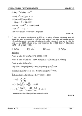 UNMSM-CENTRO PREUNIVERSITARIO Ciclo 2019-II
Semana Nº 16 (Prohibida su reproducción y venta) Pág. 63
ii) a 2a
a a
(log y) 3alog y a
 
  
2
2 2
2 2
2 2
2 2
(log y) 6log y 16 0
log y 8 log y 2 0
log y 8 log y 2
8
log y log 2 log y log 4
2 2
8
y 2 y 4
   
   
    

   

   
∴ En dicho estudio observaron 4 mil peces.
Rpta.: B
7. El valor de un auto se deprecia un 20% en el primer año que transcurre y en los
siguientes años se deprecia el 10%( del valor anterior) por cada año que transcurre.
¿ Cuánto tiempo, en años, aproximadamente, debe transcurrir para que el valor del
auto sea de 6000 dólares, si su valor inicial es de 12 000 dólares? (Considere
log16 1.2
 y log9 0.95).

A) 5 años B) 3 años C) 4 años D) 7 años
Solución:
Precio al cabo del 1er año :  
80% 12000 9600

Precio al cabo del 2do año :      
9600 10% 9600 90% 9600 0.9 9600
  
Precio al cabo del 3er año :
         2
0.9 9600 10% 0.9 9600 90% 0.9 9600 0.9 9600
  
Se deduce que el precio al cabo de t años es :    
t 1
0.9 9600

De la condición del problema :    
t 1
0.9 9600 6000


 
 
t 1 5 10
0.9
8 16
9 10
t 1 log log 1 log16
10 16
1 log16 1 1.20 0.2
t 1 4 t 5
log9 1 0.95 1 0.05

  
 
    
 
 
 
       
 

Deberá de transcurrir aproximadamente 5 años.
Rpta.: A
763
 