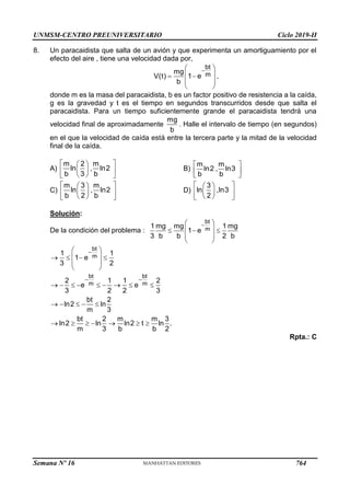 UNMSM-CENTRO PREUNIVERSITARIO Ciclo 2019-II
Semana Nº 16 (Prohibida su reproducción y venta) Pág. 64
8. Un paracaidista que salta de un avión y que experimenta un amortiguamiento por el
efecto del aire , tiene una velocidad dada por,
bt
m
mg
V(t) 1 e
b

 
 
 
 
 
,
donde m es la masa del paracaidista, b es un factor positivo de resistencia a la caída,
g es la gravedad y t es el tiempo en segundos transcurridos desde que salta el
paracaidista. Para un tiempo suficientemente grande el paracaidista tendrá una
velocidad final de aproximadamente
mg
b
. Halle el intervalo de tiempo (en segundos)
en el que la velocidad de caída está entre la tercera parte y la mitad de la velocidad
final de la caída.
A)
m 2 m
ln , ln2
b 3 b
 
 
 
 
 
 
B)
m m
ln2 , ln3
b b
 
 
 
C)
m 3 m
ln , ln2
b 2 b
 
 
 
 
 
 
D)
3
ln ,ln3
2
 
 
 
 
 
 
Solución:
De la condición del problema :
bt
m
1 mg mg 1 mg
1 e
3 b b 2 b

 
 
  
 
 
bt
m
bt bt
m m
1 1
1 e
3 2
2 1 1 2
e e
3 2 2 3
bt 2
ln2 ln
m 3
bt 2 m m 3
ln2 ln ln2 t ln .
m 3 b b 2

 
 
 
   
 
 
        
    
      
Rpta.: C
764
 