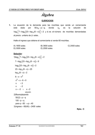 UNMSM-CENTRO PREUNIVERSITARIO Ciclo 2019-I
Semana Nº 16 (Prohibida su reproducción y venta) Pág. 53
Álgebra
EJERCICIOS
1. La ecuación de la demanda para las mochilas que vende un comerciante
está dada por  
0
50x p q, donde 0
x es la solución de
 
 
   
 
3 5 x
log 7 log 23 log (6 x) 2 y es el número de mochilas demandadas
al precio unitario de soles .
Halle el ingreso que obtiene el comerciante si vende 60 mochilas.
A) 1800 soles B) 3600 soles C) 2400 soles
D) 3000 soles E) 2500 soles
Solución:
 
 
 
 
   
 
   
  
  
 
 
  


   
 
 
  
 
3 5 x
5 x
5 x
x
x
2
2
solución
1)log 7 log 23 log (6 x) 2
7 log 23 log (6 x) 9
log 23 log (6 x) 2
23 log (6 x) 25
log (6 x) 2
6 x x
x x 6 0
x 3
x 2
x 3 x 2
2)Reemplazando
50(2) p q
100 p q
para q 60 p 40
3)ingreso 60(40) 2400 soles
Rpta.: C
q
p
765
 