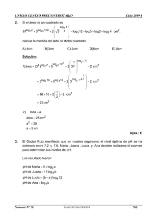 UNMSM-CENTRO PREUNIVERSITARIO Ciclo 2019-I
Semana Nº 16 (Prohibida su reproducción y venta) Pág. 54
2. Si el área de un cuadrado es
 
 
     
 
 
 
1
3 25 3
log 4
log 2 log 100 2
3 3
81 5 2 3 log 12 log5 log2 log 4 cm ,
calcule la medida del lado de dicho cuadrado.
A) 4cm B)3cm C) 2cm D)6cm E) 5cm
Solución:
Rpta.: E
3. El Doctor Ruiz manifiesta que en nuestro organismo el nivel óptimo de pH se ha
estimado entre 7.2 y 7.6. Maria , Juana , Lucia y Ana deciden realizarse el examen
para determinar sus niveles de pH.
Los resultado fueron:
 
 

 

3
8
4
4
pH de Maria 6 log a
pH de Juana 11log b
pH de Lucia b a log 32
pH de Ana log b


 
 
   
 
 
 
 
 
   
 
 
 
 
   
 
 





1
3
2
2
3 5
1
2
1
3 5 3
log 4
1
log 10
log 2
4 2
2
log 4
log 16 log 10 2
2
2
2
2
1)área (3 ) 5 2 3 2 cm
3 5 2 3 2 cm
1
16 10 2 2 cm
2
25cm
2) lado a
área 25cm
a 25
a 5 cm
766
 