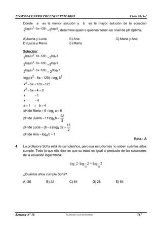 UNMSM-CENTRO PREUNIVERSITARIO Ciclo 2019-I
Semana Nº 16 (Prohibida su reproducción y venta) Pág. 55
Donde a es la menor solución y b es la mayor solución de la ecuación
 

2
7 7
log (x 5x 129) log 8
2 5 , determine quien o quienes tienen un nivel de pH óptimo.
A)Juana y Lucia B) Ana C) Maria y Ana
D) Lucia y Maria E) Maria
Solución:
 
 
 
 



  
  
  


  
  
 
  

2
7 7
2
7 7
2
7 7
log (x 5x 129) log 8
log (x 5x 129) log 5
log (x 5x 129) log 5
3
2 3
7 7
2
2
3
8
4
2 5
2 8
2 2
log (x 5x 129) log 5
x 5x 129 125
x 5x 4 0
x 1
x 4
a 1 b 4
pH de Maria 6 log a 6
22
pH de Juana 11log b
3
15
pH de Lucia b a log 32
2
pH de Ana lo 
4
g b 1
Rpta.: A
4. La profesora Sofía está de cumpleaños, pero sus estudiantes no saben cuántos años
cumple. Todo lo que ella dice es que su edad es igual al producto de las soluciones
de la ecuación logarítmica:
¿Cuántos años cumple Sofía?
A) 36 B) 32 C) 64 D) 26 E) 54
16 64
2 2 = 2
log log log
 x x
x
767
 