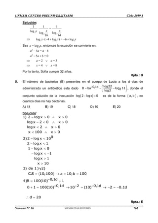 UNMSM-CENTRO PREUNIVERSITARIO Ciclo 2019-I
Semana Nº 16 (Prohibida su reproducción y venta) Pág. 56
Solución:
Sea , entonces la ecuación se convierte en:
Por lo tanto, Sofía cumple 32 años.
Rpta.: B
5. El número de bacterias (B) presentes en el cuerpo de Lucia a los d dias de
administrado un antibiótico esta dado , donde el
conjunto solución de la inecuación es de la forma , en
cuantos dias no hay bacterias.
A) 18 B) 19 C) 15 D) 10 E) 20
Solución:
Rpta.: E
2
2 2
2 2 2
1 1 1
=
log
log log
16 64
( 4 ) =
log log 6 log

     
x x
x
x x x
2
= log
a x
2
2
4 = 6
5 6 = 0
= 2 = 3
= 4 = 8
 
 
 
 
a a a
a a
a a
x x
 

  
 
 
log22
0,1d
B ba log 11
2
log2
 
log(2 logx) 0 a,b
   
   
  
  
 
 
 
  


   

 
  
       
 
1) 2 log x 0 x 0
log x 2 0 x 0
log x 2 x 0
x 100 x 0
0
2)2 log x 10
2 log x 1
1 log x 0
log x 1
log x 1
x 10
3) de 1) y2)
C.S 10,100 a 10;b 100
0,1d
4)B 100(10) 1
0,1d 2 0,1d
0 1 100(10) 10 (10) 2 0.1d
d 20
768
 
