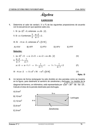 UNMSM-CENTRO PREUNIVERSITARIO Ciclo 2019-I
Semana Nº 2 (Prohibida su reproducción y venta) Pág. 47
Álgebra
EJERCICIOS
1. Determine el valor de verdad ( V o F) de las siguientes proposiciones de acuerdo
con la secuencia en que aparece cada una.
I. Si 2
(a 2) 0,
  entonces  
R
a 2
  .
II. Si a 0,
 entonces
3 a 2
2
2 a 1

 

.
III. Si 4 a 2
   , entonces  
2
a 0;16
 .
A) VVV B) VFF C) FFV D) VFV E) FFF
Solución:
I.  
R
2
(a 2) 0 a 2 0 a 2 a 2
          (V)
II.
a 2 1
1
a 1 a 1

 
 
1 1
a 0 a 1 1 0 1 1 1 2
a 1 a 1
          
 
(F)
III  
2 2
4 a 2 0 a 16 a 0;16
        (V)
Rpta.: D
2. Un terreno de forma rectangular ha sido dividido en dos parcelas como se muestra
en la figura, para destinarlo al sembrío de zanahorias y lechugas. La medida de la
diagonal del terreno, en kilómetros, está representada por 2 2
2a 2b 8b 6a 25
    .
Calcule el área de la parcela destinada para lechugas.
A) 6 km2
B) 10 km2
C) 12 km2
D) 8 km2
E) 9 km2
Zanahorias
Lechugas
b m
a m
76
 