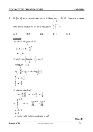 UNMSM-CENTRO PREUNIVERSITARIO Ciclo 2019-I
Semana Nº 16 (Prohibida su reproducción y venta) Pág. 57
6. Si es el conjunto solución de , determine el menor
valor entero positivo de “a” en la inecuación
A) 3 B) 4 C) 2 D) 1 E) 5
Solución:
Rpta.: D
 
m, n  
 
 
  
 
 
2 1
2
0 log log x 1 1

 

 
 
a 3
m
1
n
 
 
 
 
    
 
     
 

 
 
  
 
 
  
   
  
   
   
  
 
 
   
 
 
1
2
0
2 2 1 2
2
1
2
1 1 1
2 2 2
1) x 1 0 log x 1 0
1
x 1 x 1
2
x 1,2
2) log 1 log log x 1 log 2
1 log x 1 2
1 1
log log x 1 log
2 4
1 1
x 1
2 4
3 5
x
2 4
3) inter seccion 1) y 2)
5 3 5 3
C.S , m ; n
4 2 4 2


 
     
  
     
   
 
 
 
 

a 3
a 3 0
5
10 10
4
4) 1
3 12 12
2
a 3 0
a 3
el menor valor entero positivo de a es 1
769
 
