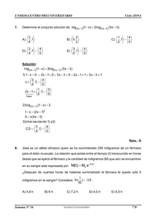 UNMSM-CENTRO PREUNIVERSITARIO Ciclo 2019-I
Semana Nº 16 (Prohibida su reproducción y venta) Pág. 58
7. Determine el conjunto solución de      
 
  
2x 1 5x 3
log (1 x) 2log 5x 3 .
A) B) C)
D) E)
Solución:
Rpta.: D
8. José es un atleta olímpico quien se ha suministrado 250 miligramos de un fármaco
para el dolor muscular. La relación que existe entre el tiempo (t) transcurrido en horas
desde que se aplicó el fármaco y la cantidad de miligramos (M) que aún se encuentran
en su sangre esta expresada por: .
¿Después de cuantas horas de haberse suministrado el fármaco le queda solo 5
miligramos en la sangre? Considere .
A) 4,8 h B) 6 h C) 7,2 h D) 4,5 h E) 6,5 h
3
,1
4
3
0,
2
 
  
 
1 4
,1
2 5
 
  
 
3 4
,1
4 5
 
  
 
3 4
,1
5 5
     
 
 

  
             
 
   
 
 
    
 
 
  
 
 
   
 
2x 1 5x 3
base
2x 1
2
log (1 x) 2log 5x 3
1) 1 x 0 2x 1 0 5x 3 0 2x 1 1 5x 3 1
3 4
x ,1
5 5
1 3
2x 1 ,1
5 5
2)log (1 x) 2
1 x (2x 1)
0 x(4x 3)
3)inter sec tando 1) y2)
3 4
C.S ,1
4 5

 0,6t
0
M(t) M e
 
1
ln( ) 3,9
50
770
 