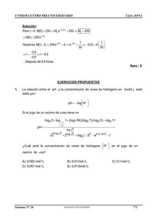 UNMSM-CENTRO PREUNIVERSITARIO Ciclo 2019-I
Semana Nº 16 (Prohibida su reproducción y venta) Pág. 59
Solución:
Rpta.: E
EJERCICIOS PROPUESTOS
1. La relación entre el pH y la concentración de iones de hidrógeno en (mol/L) está
dado por:
Si el jugo de un racimo de uvas tiene un
¿Cuál será la concentración de iones de hidrógeno en el jugo de un
racimo de uva?
A) B) C)
D) E)


 
     
 
 
         
 

   


0,6(0)
0 0
0,6t
0,6t 0,6t
Para t 0: M(0) 250 M e 250 M 250
M(t) 250e
1 1
Hacemos M(t) 5 250e 5 e 0,6t ln
50 50
3,9
t t 6,5
o,6
Despues de 6,5 horas.

 
 
 
pH log H
   
 
 
 

  

    
1
3
5
2 7 5 3 3
log 7
log 9 2 ln2 ln5
log 2
3
log 2 log 1 log 99 log 7 log 5 log 11
pH
5 2 log 3 e 1

 
 
H
0,002 mol / L 0,01mol / L 0,1mol / L
0,001mol / L 0,015mol / L
771
 