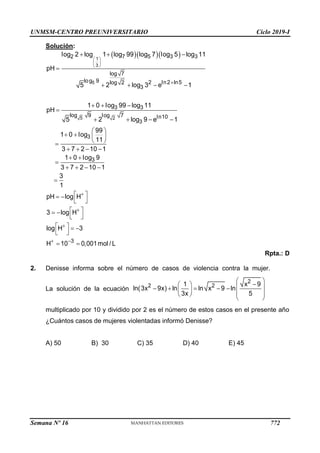 UNMSM-CENTRO PREUNIVERSITARIO Ciclo 2019-I
Semana Nº 16 (Prohibida su reproducción y venta) Pág. 60
Solución:
Rpta.: D
2. Denisse informa sobre el número de casos de violencia contra la mujer.
La solución de la ecuación
multiplicado por 10 y dividido por 2 es el número de estos casos en el presente año
¿Cuántos casos de mujeres violentadas informó Denisse?
A) 50 B) 30 C) 35 D) 40 E) 45
   
 
 
 

  

   
  

   
 
   
 

   
 

   

1
3
5
5 2
2 7 5 3 3
log 7
log 9 2 ln2 ln5
log 2
3
3 3
log 9 log 7 ln10
3
3
3
log 2 log 1 log 99 log 7 log 5 log 11
pH
5 2 log 3 e 1
1 0 log 99 log 11
pH
5 2 log 9 e 1
99
1 0 log
11
3 7 2 10 1
1 0 log 9
3 7 2 10 1
3
1



 
 
 
 
 
 
 
   
 
 
3
pH log H
3 log H
log H 3
H 10 0,001mol / L
 

   
    
   
 
 
2
2 2
1 x 9
ln(3x 9x) ln ln x 9 ln
3x 5
772
 