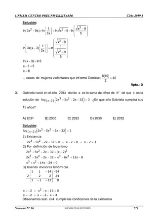UNMSM-CENTRO PREUNIVERSITARIO Ciclo 2019-I
Semana Nº 16 (Prohibida su reproducción y venta) Pág. 61
Solución:
Rpta.: D
3. Gabriela nació en el año donde a es la suma de cifras de tal que b es la
solución de ¿En que año Gabriela cumplirá sus
15 años?
A) 2031 B) 2035 C) 2025 D) 2030 E) 2032
Solución:
Observemos solo x=4 cumple las condiciones de la existencia
 

   
    
   
 
 
 

 
 
   
 
 
   
 
  
 
 
 
 
 

 
2
2 2
2
2
1 x 9
ln(3x 9x) ln ln x 9 ln
3x 5
x 9
1 1
ln 3x(x 3) ln
3x x 9
5
ln(x 3) ln5
x 3 5
x 8
8(10)
casos de mujeres violentadas que inf ormó Denisse : 40
2
201a 2
b
 
    
3 2
(x 2)
log 2x 5x 2x 32 3
 
    
         
    
      
   
 
 
 
 
3 2
(x 2)
3 2
3 2 3
3 2 3 2
3 2
log 2x 5x 2x 32 3
1) Existencia
2x 5x 2x 32 0 x 2 0 x 2 1
2) Por definición de logaritmo
2x 5x 2x 32 (x 2)
2x 5x 2x 32 x 6x 12x 8
x x 14x 24 0
3) Usando divisores binómicos
1 1 14 24
2 2 2 24
1 1 12 0
x 2    
      
2
x x 12 0
x 2 x 3 x 4
773
 