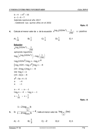 UNMSM-CENTRO PREUNIVERSITARIO Ciclo 2019-I
Semana Nº 16 (Prohibida su reproducción y venta) Pág. 62
Rpta.: E
4. Calcule el menor valor de x de la ecuación 
2
2
1
log (1024x )
x ; x : positivo
256
A) B) C) D) E) 1
Solución:
 
 
  

  
  


    
    
  
10 2log x log x 8
2 2
sea log x a
2
10 2a a 8
2
a 5a 4 0
a 4
a 1
a 4 a 1
log x 4 log x 1
2 2
1 1
x x
16 2
Rpta.: A
5. Si , halle el menor valor de
A) B) C) D) 2 E) 3
  
  

2
b 4 b 16
a 1 6 7
Gabriela nació enel año 2017
Celebrará sus quince años en el 2032
1
16
1
2
1
4
1
8
 

   

   
 
 


  
2
2
2
2
1
log (1024x )
x
256
aplicando logaritmo
1
log (1024x )
log x log
2 2 256
2 8
log (1024x )log x log 2
2 2 2
2
log 1024 log x log x 8
2 2 2
 
 
 



a
b
(ab)
1 2log b
4
1 2log b
 
 
 
 
b
a
log ba
1
1
3
2
774
 