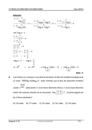 UNMSM-CENTRO PREUNIVERSITARIO Ciclo 2019-I
Semana Nº 16 (Prohibida su reproducción y venta) Pág. 63
Solución:
Rpta.: C
6. Juan Pérez va a comprar a una librería dos libros. El libro de Variable Compleja tiene
un costo soles mientras que el libro de Geometría Analítica
cuesta soles donde m es el menor elemento entero y n es el mayor elemento
entero del conjunto solución de la inecuación ¿Cuánto pagará por
los 2 libros solicitados?
A) 170 soles B) 171 soles C) 121 soles D) 181 soles E) 142 soles
 

 
 
    
      
  
 


  



 

 

 
 
   
 
  
  
1
1 2
1 1
a
1 2 1 2
log b log a log b 1 log a
b b b b
4 4 4
1 1 1
1 2 1 2 1 2
log a log b 1 log a
log ab b b b
b
sea log a x
b
1
1 2
1 x 4
1
1 2
1 x
2
x 1
4
x 1
x 1 x 1
2 2
x 1 x 1
1
x 3 x
3
1
log a 3 log a
b b 3
   
       
   
   
   
1
3 3
a b a b l og ba 2 l og ba 2
b b
a a
  
n 2m
200 log m log n
log70
log3
n

 

 

 
x
x 3
log 1
x 1
775
 