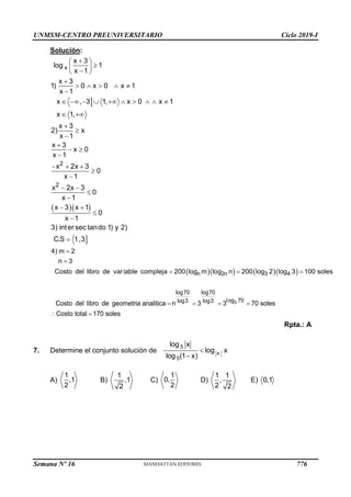 UNMSM-CENTRO PREUNIVERSITARIO Ciclo 2019-I
Semana Nº 16 (Prohibida su reproducción y venta) Pág. 64
Solución:
Rpta.: A
7. Determine el conjunto solución de
A) B) C) D) E)

  


 

 

 

    

         
 




 

  


 


 



x
2
2
x 3
log 1
x 1
x 3
1) 0 x 0 x 1
x 1
x , 3 1, x 0 x 1
x 1,
x 3
2) x
x 1
x 3
x 0
x 1
x 2x 3
0
x 1
x 2x 3
0
x 1
x 3 x 1
0
x 1
3) inter sec tando 1) y 2)
C.S 1,3
     


  
n 2n 3 4
4) m 2
n 3
Costo del libro de variable compleja 200 log m log n 200 log 2 log 3 100 soles
   
 
3
log70 log70
log 70
log3 log3
Costo del libro de geometria analitica n 3 3 70 soles
Costo total 170 soles


5
x
5
log x
log x
log (1 x)
1
,1
2
1
,1
2
1
0,
2
1 1
,
2 2
0,1
776
 