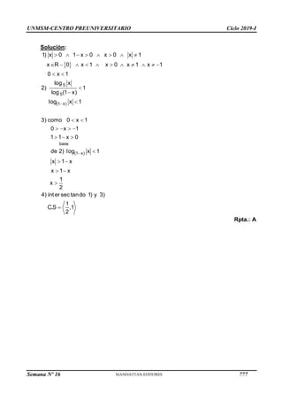 UNMSM-CENTRO PREUNIVERSITARIO Ciclo 2019-I
Semana Nº 16 (Prohibida su reproducción y venta) Pág. 65
Solución:
Rpta.: A
 


       
          
 



 
   
  

 
 


5
5
(1 x)
base
(1 x)
1) x 0 1 x 0 x 0 x 1
x R 0 x 1 x 0 x 1 x 1
0 x 1
log x
2) 1
log (1 x)
log x 1
3) como 0 x 1
0 x 1
1 1 x 0
de 2) log x 1
x 1 x
x 1 x
1
x
2
4) inter sec tando 1) y 3)
1
C.S ,1
2
777
 