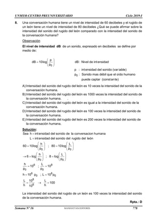 UNMSM-CENTRO PREUNIVERSITARIO Ciclo 2019-I
Semana Nº 16 (Prohibida su reproducción y venta) Pág. 66
8. Una conversación humana tiene un nivel de intensidad de 60 decibeles y el rugido de
un león tiene un nivel de intensidad de 80 decibeles ¿Qué se puede afirmar sobre la
intensidad del sonido del rugido del león comparado con la intensidad del sonido de
la conversación humana?
Observación
El nivel de intensidad dB de un sonido, expresado en decibeles se define por
medio de:
 
  
 
0
0
p
dB 10log dB : Nivel de intensidad
p
p : intensidad del sonido (variable)
p : Sonido mas débil que el oído humano
puede captar (constante)
A) Intensidad del sonido del rugido del león es 10 veces la intensidad del sonido de la
conversación humana.
B) Intensidad del sonido del rugido del león es 1000 veces la intensidad del sonido de
la conversación humana. .
C)Intensidad del sonido del rugido del león es igual a la intensidad del sonido de la
conversación humana.
D)Intensidad del sonido del rugido del león es 100 veces la intensidad del sonido de
la conversación humana.
E) Intensidad del sonido del rugido del león es 200 veces la intensidad del sonido de
la conversación humana.
Solución:


   
 
   
   
   
  
   
   
 
 
  
0 0
0 0
6 8
0 0
6 8
0 0
8
6
Sea h intensidad del sonido de la conversacion humana
L intensidad del sonido del rugido del león
h L
60 10log ; 80 10log
p p
h L
6 log ; 8 log
p p
h L
10 ; 10
p p
h 10 p ; L 10 p
L 10 L
100
h h
10
La intensidad del sonido del rugido de un león es 100 veces la intensidad del sonido
de la conversación humana.
Rpta.: D
778
 