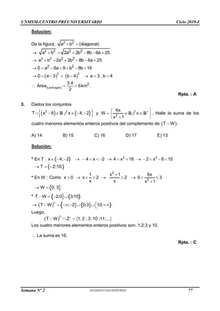UNMSM-CENTRO PREUNIVERSITARIO Ciclo 2019-I
Semana Nº 2 (Prohibida su reproducción y venta) Pág. 48
Solucion:
De la figura, 2 2
a b (diagonal)
 
2 2 2 2
a b 2a 2b 8b 6a 25
      
2 2 2 2
2 2
a b 2a 2b 8b 6a 25
0 a 6a 9 b 8b 16
      
      
   
2 2
0 a 3 b 4 a 3 , b 4
       
(Lechugas)
2
3.4
Área 6km
2
   .
Rpta. : A
3. Dados los conjuntos
  R
2
T x 6
  
 
x 4; 2
   y R
2
6x
W
x 1
 

R
x 
 

 
 
. Halle la suma de los
cuatro menores elementos enteros positivos del complemento de  
T W
 .
A) 14 B) 15 C) 16 D) 17 E) 13
Solución:
* En T : 2 2
x 4; 2 4 x 2 4 x 16 2 x 6 10
               
T 2;10
  
* En W :
2
2
1 x 1 6x
Como x 0 x 2 2 0 3
x x x 1

        


W 0; 3
 
* 
T W 2;0 3;10
   
   
C
T W ; 2 0;3 10;

       

Luego,
   
C
T W Z 1; 2 ; 3; 10 ;11;...

  
Los cuatro menores elementos enteros positivos son: 1;2;3 y 10.
 La suma es 16.
Rpta. : C
77
 