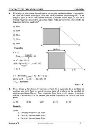 UNMSM-CENTRO PREUNIVERSITARIO Ciclo 2019-I
Semana Nº 2 (Prohibida su reproducción y venta) Pág. 49
4. El terreno de Marco tiene forma trapecial rectangular y está dividido en dos parcelas,
tal como se muestra en la figura. Si el área de la parcela de forma triangular CDE es
mayor o igual a 10 m2 y la parcela de forma cuadrada ABCD, tiene un lado de 8
metros mayor que el lado DE. ¿Cuántos metros mide, como mínimo, el perímetro de
la parcela de forma cuadrada?
A) 40 m
B) 20 m
C) 30 m
D) 35 m
E) 25 m
Solución:
i) a 0

CDE
(a)(a 8)
Área 10
2


 
  
2
( )
a 8a 20 0
a 2 a 10 0 , a 10 10

   
     
a 2
 
ii) ABCD
P Perímetro 4(a 8) 4a 32
    
Como a 2 4a 8 4a 32 40
     
min
P 40 metros
  .
Rpta. : A
5. Paco, Marco y Tom tienen 37 canicas en total. Si el cuadrado de la cantidad de
canicas que tiene Paco es numéricamente igual al producto de la cantidad de
canicas que tienen Marco y Tom y además Paco tiene por lo menos 10 canicas,
calcule la suma de todos los valores que admite la cantidad de canicas que tiene
Paco.
A) 30 B) 33 C) 31 D) 34 E) 35
Solución
Sean
a : Cantidad de canicas de Paco
b : Cantidad de canicas de Marco
c : Cantidad de canicas de Tom
E
D
C
B
A
a m
(a+8) m
E
D
C
B
A
78
 