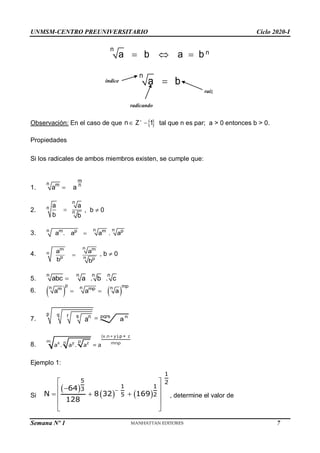 UNMSM-CENTRO PREUNIVERSITARIO Ciclo 2020-I
Semana Nº 1 (Prohibida su reproducción y venta) Pág. 33
n
n
a b a b
  
n
a b

Observación: En el caso de que n  
1
 tal que n es par; a > 0 entonces b > 0.
Propiedades
Si los radicales de ambos miembros existen, se cumple que:
1.
m
n m n
a a

2.
n
n
n
a a
b b
 , b  0
3.
n
n
n p p
m m
a . a a . a

4.
n
m m
n
p n p
a a
b b
 , b  0
5.
n n n n
abc a . b . c

6.    
p mp
n
n n
mp
m
a a a
 
7.
p q r s n
a  pqrs n
a
8.
. ).p +
. .
(x n+y z
m p
n
x y z mnp
a a a = a
Ejemplo 1:
Si
 
   

 

 
  
 
 
 
1
5 2
1 1
3
5 2
64
N 8 32 169
128
, determine el valor de

Z
índice
radicando
raíz
7
 