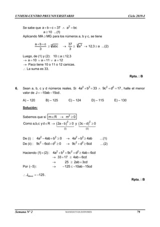 UNMSM-CENTRO PREUNIVERSITARIO Ciclo 2019-I
Semana Nº 2 (Prohibida su reproducción y venta) Pág. 50
Se sabe que 2
a b c 37 a bc
    
a 10 ...(1)

Aplicando MA MG
 para los números a, b y c, se tiene
3 3
3
a b c 37
abc a 12,3 a ...(2)
3 3
 
    
Luego, de (1) y (2): 10 a 12,3
 
a 10 a 11 a 12
     
 Paco tiene 10 o 11 o 12 canicas.
 La suma es 33.
Rpta. : B
6. Sean a, b, c y d números reales. Si 2 2 2 2
4a b 33 9c d 17
     , halle el menor
valor de J 10ab 15cd
   .
A) – 120 B) – 125 C) – 124 D) – 115 E) – 130
Solución:
Sabemos que si 2
m R m 0
  
   
2 2
(i) (ii)
Como a,b,c yd R 2a b 0 y 3c d 0
     
De (i) : 2 2 2 2
4a 4ab b 0 4a b 4ab
      …(1)
De (ii) : 2 2 2 2
9c 6cd d 0 9c d 6cd
      …(2)
Haciendo (1) (2):
 2 2 2 2
4a b 9c d 4ab 6cd
    
33 17 4ab 6cd
25 2ab 3cd
   
  
Por ( 5)
 : 125 10ab 15cd
    
 Menor
J 125
  .
Rpta. : B
79
 