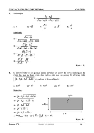 UNMSM-CENTRO PREUNIVERSITARIO Ciclo 2019-I
Semana Nº 2 (Prohibida su reproducción y venta) Pág. 51
7. Simplifique
9 3 8
K
25 5 24 20 300


  
.
A) 1 B) 3 5 C)
15
5
D) 5 E)
5
3
Solución:
9 3 8
K
25 5 24 20 300


  
 
 
3 3 2 2
K
5 5 2 6 4 2 3
3 2 1
K
5 3 2 3 1
3. 5 15
K
5
5. 5


  


  
 
Rpta. : C
8. El administrador de un parque desea construir un jardín de forma rectangular de
modo tal, que su largo mide dos metros más que su ancho. Si el largo mide
4 2 2 2 9 2 20 m
 
  
 
 
 
, calcule el área del jardín.
A) 6 m2
B) 4 m2
C) 7 m2
D) 3 m2
E) 5 m2
Solución:
a 4 2 2 2 9 2 20
a 4 2 2 2( 5 2)
a 4 2 6 2 5
a 4 2( 5 1)
a 6 2 5 5 1
   
   
  
  
   
  
Jardín
2
Área a.(a 2) 5 1 5 1 4 m .
      
Rpta.: B
Jardín
a m
(a-2) m
80
 