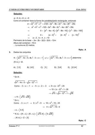 UNMSM-CENTRO PREUNIVERSITARIO Ciclo 2019-I
Semana Nº 2 (Prohibida su reproducción y venta) Pág. 53
Solución:
a 0 ; b 0 ; c 0
  
Como el container tiene la forma de paralelepípedo rectangular, entonces
     
     
2 2 2 2 2 2
2 2 2 2 2 2
2 2 2
2 2 2
d a b c 120 2a 8b 2c 4a 2b 20c
a b c 120 2a 8b 2c 4a 2b 20c
0 a 4a 4 b 8b 16 c 20c 100
0 a 2 b 4 c 10
         
         
         
      
a 2 , b 4 , c 10
   
Perímetro de la base 2a 2b 2(2) 2(4) 12m
    
Altura del container 10
 m
La suma es 22 metros.
Rpta.: A
3. Dados los conjuntos
R
2
K x 4x 5
   
  R
2
3 x 1 y L x 16
      
 
3 x 1
   ,determine
  Z
K L
  .
A)  
1;3 B)  
4;5 C)  
5 D)  
5;6 E)  
2;3;4
Solución:
* En K :
2 2
2
2
2
x 4x 5 (x 2) 1
Como 3 x 1 5 x 2 3 9 (x 2) 25
10 (x 2) 1 26
10 (x 2) 1 26
    
             
    
    
K 10; 26

 

* En L:
2 2
2
Como 3 x 1 0 x 9 16 x 16 25
4 x 16 5
         
   
L 4;5

  
*    
K L K L K L 10;4 5; 26

       


    
K L Z 5
  
Rpta.: C
82
 
