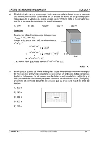 UNMSM-CENTRO PREUNIVERSITARIO Ciclo 2019-I
Semana Nº 2 (Prohibida su reproducción y venta) Pág. 54
c cm
b cm
a cm
Mermelada
4. El administrador de una empresa productora de mermelada desea lanzar al mercado
una nueva presentación consistente en un envase de forma de un paralelepípedo
rectangular. Si el volumen de dicho envase es de 1000 ml, halle el menor valor que
admite la suma de los cuadrados de sus dimensiones.
A) 300 B) 250 C) 200 D) 210 E) 270
Solución:
Sean a, b y c las dimensiones de dicho envase.
ENVASE
V 1000 ml abc
 
Luego, apliquemos MA MG
 para los números
2 2 2
a ,b y c :
2 2 2
2
3
a b c
(abc)
3
 

 
2
2 2 2
2 3
3 3
2 2 2
a b c
(1000) 10
3
a b c 300
 
  
   
 El menor valor que puede admitir 2 2 2
a b c
  es 300.
Rpta. : A
5. En un parque público de forma rectangular, cuyas dimensiones son 80 m de largo y
60 m de ancho, el municipio distrital desea construir un jardín con lados paralelos a
los lados del parque, de tal manera que la distancia entre cada lado del jardín y el
lado paralelo más cercano del parque es la misma para los cuatro lados (Ver figura).
Determine el perímetro del jardín si se sabe que su área es la mitad del área del
parque.
A) 200 m
B) 240 m
C) 250 m
D) 300 m
E) 220 m
Jardìn
83
 