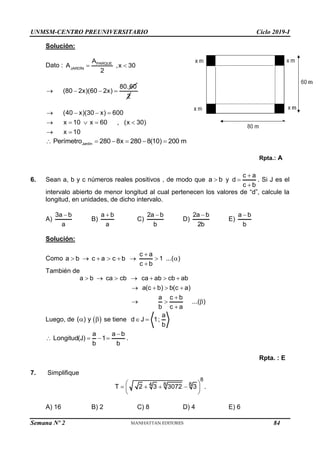 UNMSM-CENTRO PREUNIVERSITARIO Ciclo 2019-I
Semana Nº 2 (Prohibida su reproducción y venta) Pág. 55
Solución:
Dato : PARQUE
JARDÍN
A
A ,x 30
2
 
80.60
(80 2x)(60 2x)
   
2
(40 x)(30 x) 600
x 10 x 60 , (x 30)
x 10
   
    
 
Jardín
Perímetro 280 8x 280 8(10) 200 m
     
Rpta.: A
6. Sean a, b y c números reales positivos , de modo que a b
 y
c a
d
c b



. Si J es el
intervalo abierto de menor longitud al cual pertenecen los valores de “d”, calcule la
longitud, en unidades, de dicho intervalo.
A)
3a b
a

B)
a b
a

C)
2a b
b

D)
2a b
2b

E)
a b
b

Solución:
Como
c a
a b c a c b 1 ...( )
c b

       

También de
a b ca cb ca ab cb ab
a(c b) b(c a)
a c b
...( )
b c a
      
   

  

Luego, de  
( ) y
  se tiene
a
d J 1;
b
 
a a b
Longitud(J) 1
b b

    .
Rpta. : E
7. Simplifique
8
8 8
4
T 2 3 3072 3
 
   
 
 
.
A) 16 B) 2 C) 8 D) 4 E) 6
84
 