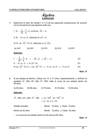 UNMSM-CENTRO PREUNIVERSITARIO Ciclo 2018-II
Semana Nº 2 (Prohibida su reproducción y venta) Pág. 50
Álgebra
EJERCICIOS
1. Determine el valor de verdad ( V o F) de las siguientes proposiciones de acuerdo
con la secuencia en que aparece cada una.
I. Si
1 1
0,
a
2
   entonces 2 a
  .
II. Si 2 a 2,
   entonces 2
0 a 4
  .
III. Si  
2
a 2 9 0
   , entonces  
a 1;5
  .
A) VVF B) VFF C) FFV D) VFV E) FFF
Solución:
I.
1 1
0 2 a 2 a
a
2
         (V)
II. 2
2 a 2 0 a 4
      (F)
III    
2 2
a 2 9 0 a 2 9 3 a 2 3 1 a 5
               (V)
Rpta.: D
2. Si las edades de Benito y César son “a” y “b” años, respectivamente, y verifican la
igualdad 2 2
a 20b 25 30a b 300
     , halle la suma de sus edades dentro de
20 años.
A) 65 años B) 66 años C) 70 años D) 75 años E) 80 años
Solución:
   
2 2
2 2
a 20b 25 30a b 300 a 15 b 10 0
a 15 y b 10
         
  
Edades actuales : Benito 15 años y César 10 años
Dentro de 20 años : Benito 35 años y César 30 años
 La suma de sus edades dentro de 20 años es 65 años.
Rpta.: A
86
 