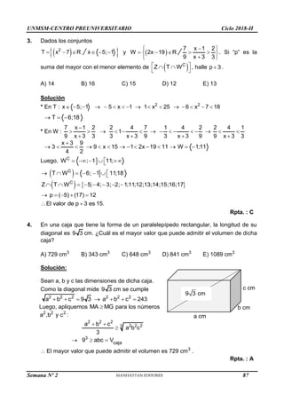 UNMSM-CENTRO PREUNIVERSITARIO Ciclo 2018-II
Semana Nº 2 (Prohibida su reproducción y venta) Pág. 51
c cm
b cm
a cm
9 3 cm
cm
3. Dados los conjuntos
 
2
T x 7 R
  
 
x 5; 1
   y  
W 2x 19 R
  
7 x 1 2
9 x 3 3

 
 
 

 
. Si “p” es la
suma del mayor con el menor elemento de  
C
Z T W
 
 
 
, halle p 3
 .
A) 14 B) 16 C) 15 D) 12 E) 13
Solución
* En T : 2 2
x 5; 1 5 x 1 1 x 25 6 x 7 18
               
T 6;18
  
* En W :
7 x 1 2 2 4 7 1 4 2 2 4 1
1
9 x 3 3 3 x 3 9 3 x 3 9 9 x 3 3

              
   
x 3 9
3 9 x 15 1 2x 19 11 W 1;11
4 2

             
Luego, 
C
W ; 1 11;

    

  
C
T W 6; 1 11;18

      
   
C
Z T W 5; 4; 3; 2; 1;11;12;13;14;15;16;17
       
p ( 5) (17) 12
    
El valor de p 3 es 15.
 
Rpta. : C
4. En una caja que tiene la forma de un paralelepípedo rectangular, la longitud de su
diagonal es 9 3 cm. ¿Cuál es el mayor valor que puede admitir el volumen de dicha
caja?
A) 729 cm3
B) 343 cm3
C) 648 cm3
D) 841 cm3
E) 1089 cm3
Solución:
Sean a, b y c las dimensiones de dicha caja.
Como la diagonal mide 9 3 cm se cumple
2 2 2 2 2 2
a b c 9 3 a b c 243
      
Luego, apliquemos MA MG
 para los números
2 2 2
a ,b y c :
2 2 2
2 2 2
3
a b c
a b c
3
 

3
caja
9 abc V
  
 El mayor valor que puede admitir el volumen es 729 cm3
.
Rpta. : A
87
 