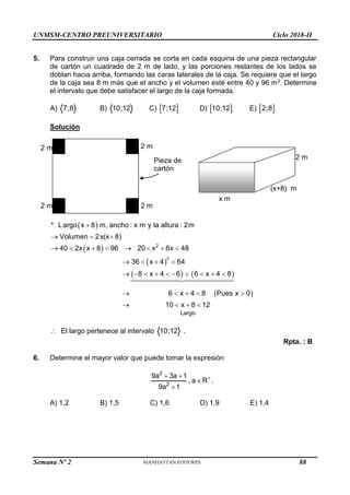 UNMSM-CENTRO PREUNIVERSITARIO Ciclo 2018-II
Semana Nº 2 (Prohibida su reproducción y venta) Pág. 52
2 m
2 m
2 m
2 m
2 m
(x+8) m
x m
Pieza de
cartón
5. Para construir una caja cerrada se corta en cada esquina de una pieza rectangular
de cartón un cuadrado de 2 m de lado, y las porciones restantes de los lados se
doblan hacia arriba, formando las caras laterales de la caja. Se requiere que el largo
de la caja sea 8 m más que el ancho y el volumen esté entre 40 y 96 m3. Determine
el intervalo que debe satisfacer el largo de la caja formada.
A) 7;8 B) 10;12 C)  
7;12 D)  
10;12 E)  
2;8
Solución
 
 
 
   
 
2
2
Largo
* Largo x 8 m, ancho : x m y la altura : 2m
Volumen 2x(x 8)
40 2x x 8 96 20 x 8x 48
36 x 4 64
8 x 4 6 6 x 4 8
6 x 4 8 Pues x 0
10 x 8 12

  
       
   
         
    
   
 El largo pertenece al intervalo 10;12 .
Rpta. : B
6. Determine el mayor valor que puede tomar la expresión
2
2
9a 3a 1
, a R
9a 1

 


.
A) 1,2 B) 1,5 C) 1,6 D) 1,9 E) 1,4
88
 