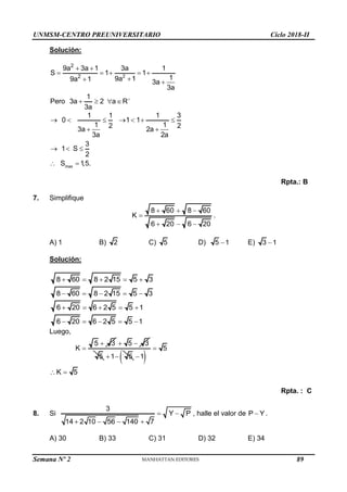 UNMSM-CENTRO PREUNIVERSITARIO Ciclo 2018-II
Semana Nº 2 (Prohibida su reproducción y venta) Pág. 53
Solución:
2
2
2
9a 3a 1 3a 1
S 1 1
1
9a 1
9a 1 3a
3a
1
Pero 3a 2 a R
3a

 
    

 
   
max
1 1 1 3
0 1 1
1 1
2 2
3a 2a
3a 2a
3
1 S
2
S 1,5.
      
 
  
 
Rpta.: B
7. Simplifique
8 60 8 60
K
6 20 6 20
  

  
.
A) 1 B) 2 C) 5 D) 5 1
 E) 3 1

Solución:
8 60 8 2 15 5 3
    
8 60 8 2 15 5 3
    
6 20 6 2 5 5 1
    
6 20 6 2 5 5 1
    
Luego,
5 3
K


5 3
 
5 1 5
   
5
1


K 5
 
Rpta. : C
8. Si
3
Y P
14 2 10 56 140 7
 
   
, halle el valor de P Y
 .
A) 30 B) 33 C) 31 D) 32 E) 34
89
 