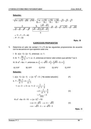 UNMSM-CENTRO PREUNIVERSITARIO Ciclo 2018-II
Semana Nº 2 (Prohibida su reproducción y venta) Pág. 54
Solución:
*
2 5 7 7.2
5.2 5.7
14 2 10 56 140 14 2 10 2 14 2 35 2 5 7
 
         
*
3
2 5 7
  7

3

 
 
 
3
5 2
5 2 5 2

 
5 2 7 2 10 7 40
Y 7 P 40
     
   
P Y 33
  
Rpta.: B
EJERCICIOS PROPUESTOS
1. Determine el valor de verdad ( V o F) de las siguientes proposiciones de acuerdo
con la secuencia en que aparece cada una.
I Si    
a a 1 a 1
   , entonces a 1
 .
II. Si
2a 1
T y 1 a 3
a 1

  

, entonces el menor valor entero que admite T es 3.
III. Si 2
a 6a 1
  ,entonces a ; 10 3 10 3;
       .
A) VVF B) VFF C) FVV D) VFV E) FFF
Solución:
I.        
2
a a 1 a 1 a 1 0 No existe solución
      (F)
II.
2a 1 1
T 2
a 1 a 1

  
 
menor
entero
1 1
1 a 3 0 a 1 2
a 1 2
1 5
2
a 1 2
T 3
       

  

 
(V)
 
2 2
10 a 3
a 10 3 a
III. a 6a 9 10 a 3
a 3 10
10 3
10
 
    
    
   
 

 (V)
Rpta.: C
90
 