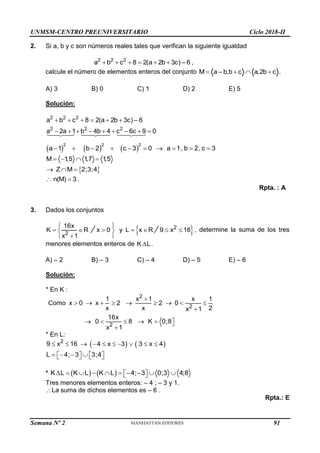UNMSM-CENTRO PREUNIVERSITARIO Ciclo 2018-II
Semana Nº 2 (Prohibida su reproducción y venta) Pág. 55
2. Si a, b y c son números reales tales que verifican la siguiente igualdad
2 2 2
a b c 8 2(a 2b 3 –
c) 6
      ,
calcule el número de elementos enteros del conjunto M a b,b c a,2 c .
– b
   
A) 3 B) 0 C) 1 D) 2 E) 5
Solución:
2 2 2
2 2 2
a b c 8 2(a 2b 3c) 6
a 2a 1 b 4b 4 c 6c 9 0
–
     
        
     
2 2 2
a 1 b 2 c 3 0 a 1, b 2, c 3
         
M 1
,5 1
,7 1
,5
   
 
Z M 2;3;4
  
n(M) 3
  .
Rpta. : A
3. Dados los conjuntos
2
16x
K R
x 1
 

x 0 y L x R
 
  
 
 
 
2
9 x 16
  , determine la suma de los tres
menores elementos enteros de K L
 .
A) – 2 B) – 3 C) – 4 D) – 5 E) – 6
Solución:
* En K :
2
2
2
1 x 1 x 1
Como x 0 x 2 2 0
x x 2
x 1
16x
0 8 K 0;8
x 1

        

     


* En L:
   
2
9 x 16 4 x 3 3 x 4
         
L 4; 3 3;4
   
   
   
*    
K L K L K L 4; 3 0;3 4;8
         
 
 
Tres menores elementos enteros: – 4 ; – 3 y 1.
La suma de dichos elementos es – 6 .
Rpta.: E
91
 