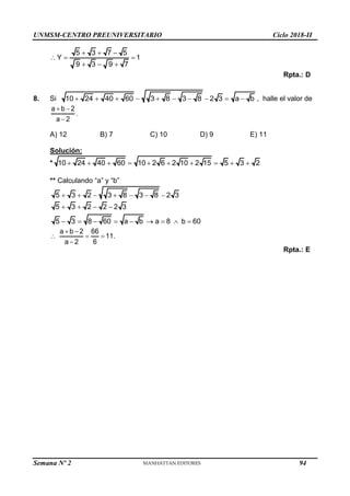 UNMSM-CENTRO PREUNIVERSITARIO Ciclo 2018-II
Semana Nº 2 (Prohibida su reproducción y venta) Pág. 58
5 3 7 5
Y 1
9 3 9 7
  
  
  
Rpta.: D
8. Si 10 24 40 60 3 8 3 8 2 3 a b
          , halle el valor de
a b 2
a 2
 

.
A) 12 B) 7 C) 10 D) 9 E) 11
Solución:
* 10 24 40 60 10 2 6 2 10 2 15 5 3 2
         
** Calculando “a” y “b”
5 3 2 3 8 3 8 2 3
      
5 3 2 2 2 3
5 3 8 60 a b a 8 b 60
   
        
a b 2 66
11.
a 2 6
 
  

Rpta.: E
94
 