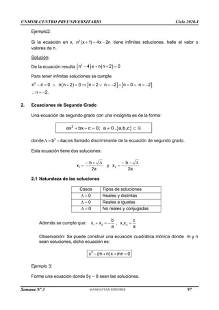 UNMSM-CENTRO PREUNIVERSITARIO Ciclo 2020-I
Semana Nº 3 (Prohibida su reproducción y venta) Pág. 34
Ejemplo2:
Si la ecuación en x, 2
n (x 1) 4x 2n
   tiene infinitas soluciones, halle el valor o
valores de n.
Solución:
De la ecuación resulta    
2
n 4 x n n 2 0
   
Para tener infinitas soluciones se cumple
     
2
n 4 0 n n 2 0 n 2 n 2 n 0 n 2
n 2.
              
  
2. Ecuaciones de Segundo Grado
Una ecuación de segundo grado con una incógnita es de la forma:
donde 2
b 4ac
   es llamado discriminante de la ecuación de segundo grado.
Esta ecuación tiene dos soluciones:
     
 
1 2
b b
x y x
2a 2a
2.1 Naturaleza de las soluciones
Casos Tipos de soluciones
0
  Reales y distintas
0
  Reales e iguales
0
  No reales y conjugadas
Además se cumple que: 1 2 1 2
b c
x x , x x
a a
   
Observación: Se puede construir una ecuación cuadrática mónica donde m y n
sean soluciones, dicha ecuación es:
2
x (m n)x mn 0
   
Ejemplo 3:
Forme una ecuación donde 5y – 8 sean las soluciones.
 
2
ax bx c 0; a 0 , a,b,c
    
97
 