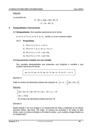 UNMSM-CENTRO PREUNIVERSITARIO Ciclo 2020-I
Semana Nº 3 (Prohibida su reproducción y venta) Pág. 35
Solución:
La ecuación es:
 
2
x 5 ( 8) x (5).( 8) 0
     
2
x 3x 40 0.
   
3. Desigualdades e Inecuaciones
3.1 Desigualdades: Son aquellas expresiones de la forma:
a < b ó a  b ó a > b ó a b
 , donde a y b son números reales
3.1.1 Propiedades
i) Si a < b y b < c  a < c.
ii) Si a < b  a c b c ; c
     .
iii) Si a < b y c > 0  ac < bc.
iv) Si a < b y c < 0  ac > bc.
3.2 Inecuaciones Lineales con una variable
Son aquellas desigualdades que presentan una incógnita o variable y que
pueden reducirse a la forma:
Ejemplo 4:
Halle el número de elementos enteros del conjunto  
1
N x / 3x 51 0 .
x

 
   
 
 
Solución:
 
1
3x 51 0 3x 51 0 3x 51 x 17
x
N 17,0
El número de elementos enteros de N es 16.
          
  

Ejemplo 5:
Noelia decide ir con sus amigas a un campeonato de vóley a realizarse en el coliseo
Eduardo Dibós, ella tiene 120 soles. Si compra las entradas a 25 soles le falta
dinero, pero si compra entradas a 20 soles le sobra, ¿con cuántas amigas Noelia va
al campeonato?
          
ax b 0 ; ax b 0 ; ax b 0 ; ax b 0 ; a 0 b
98
 