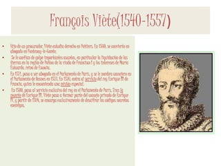François Viète(1540-1557)
• Hijo de un procurador, Viète estudia derecho en Poitiers. En 1560, se convierte en
abogado en Fontenay-le-Comte.
• Se le confían de golpe importantes asuntos, en particular la liquidación de las
tierras en la región de Poitou de la viuda de Francisco I y los intereses de María
Estuardo, reina de Escocia.
• En 1571, pasa a ser abogado en el Parlamento de París, y se le nombra consejero en
el Parlamento de Rennes en 1573. En 1576, entra al servicio del rey Enrique III de
Francia, quien le encomienda una misión especial.
• En 1580, pasa al servicio exclusivo del rey en el Parlamento de París, Tras la
muerte de Enrique III, Viète pasa a formar parte del consejo privado de Enrique
IV, y partir de 1594, se encarga exclusivamente de descifrar los códigos secretos
enemigos.
 