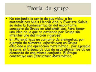 Teoria de grupo
• No obstante lo corto de sus vidas, a los
matemáticos Niels Henrik Abel y Evariste Galois
se debe la fundamentación del importante
concepto de Grupo en Matemáticas. Para tener
una idea de lo que se entiende por Grupo sin
intentar una definición rigurosa:
• En Matemáticas un conjunto de elementos, por
ejemplo de números, constituyen un Grupo
asociado a una operación matemática , por ejemplo
la suma, si la suma de dos de esos elementos da un
elemento de ese mismo conjunto. El Grupo
constituye una Estructura Matemática.
 