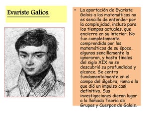 Evariste Galios. • La aportación de Evariste
Galois a las matemáticas no
es sencilla de entender por
la complejidad, incluso para
los tiempos actuales, que
encierra en su interior. No
fue completamente
comprendida por los
matemáticos de su época,
algunos sencillamente la
ignoraron, y hasta finales
del siglo XIX no se
descubrió su profundidad y
alcance. Se centra
fundamentalmente en el
campo del álgebra, rama a la
que dió un impulso casi
definitivo. Sus
investigaciones dieron lugar
a la llamada Teoría de
Grupos y Cuerpos de Galois.
 