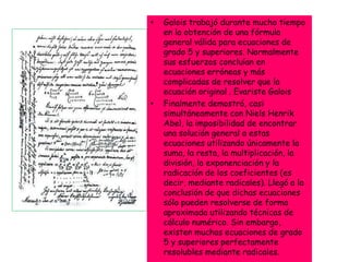 • Galois trabajó durante mucho tiempo
en la obtención de una fórmula
general válida para ecuaciones de
grado 5 y superiores. Normalmente
sus esfuerzos concluían en
ecuaciones erróneas y más
complicadas de resolver que la
ecuación original . Evariste Galois
• Finalmente demostró, casi
simultáneamente con Niels Henrik
Abel, la imposibilidad de encontrar
una solución general a estas
ecuaciones utilizando únicamente la
suma, la resta, la multiplicación, la
división, la exponenciación y la
radicación de los coeficientes (es
decir, mediante radicales). Llegó a la
conclusión de que dichas ecuaciones
sólo pueden resolverse de forma
aproximada utilizando técnicas de
cálculo numérico. Sin embargo,
existen muchas ecuaciones de grado
5 y superiores perfectamente
resolubles mediante radicales.
 